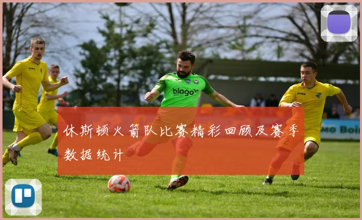 休斯顿火箭队比赛精彩回顾及赛季数据统计