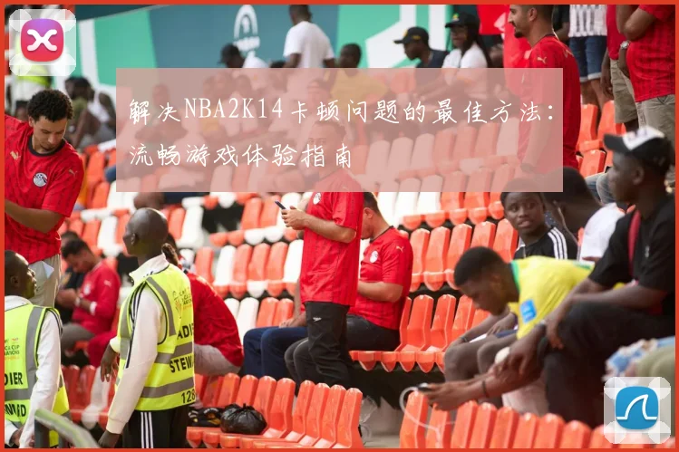 解决NBA2K14卡顿问题的最佳方法:流畅游戏体验指南