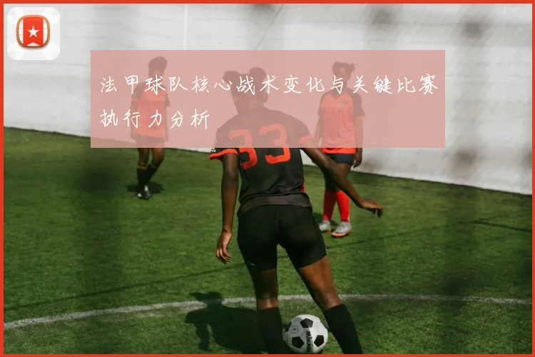 法甲球队核心战术变化与关键比赛执行力分析