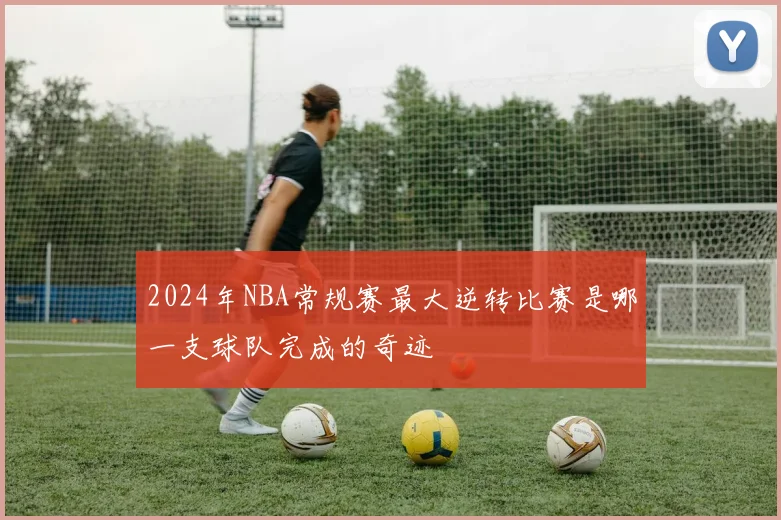 2024年NBA常规赛最大逆转比赛是哪一支球队完成的奇迹